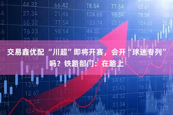 交易鑫优配 “川超”即将开赛，会开“球迷专列”吗？铁路部门：在路上