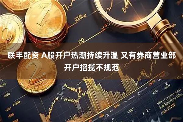 联丰配资 A股开户热潮持续升温 又有券商营业部开户招揽不规范