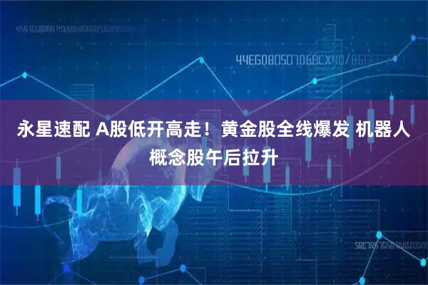 永星速配 A股低开高走！黄金股全线爆发 机器人概念股午后拉升