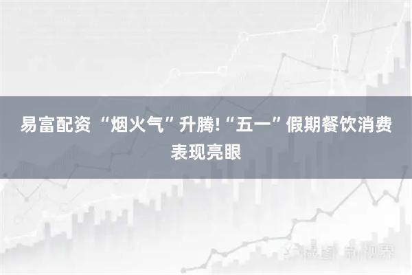 易富配资 “烟火气”升腾!“五一”假期餐饮消费表现亮眼