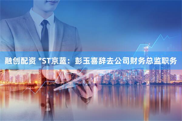 融创配资 *ST京蓝：彭玉喜辞去公司财务总监职务