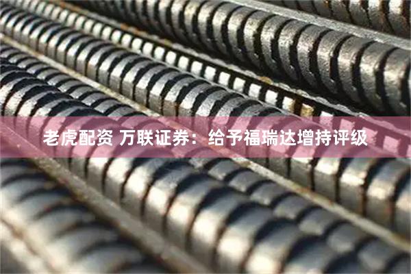 老虎配资 万联证券：给予福瑞达增持评级