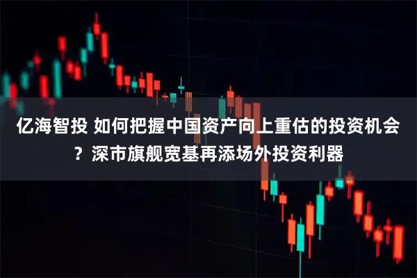 亿海智投 如何把握中国资产向上重估的投资机会？深市旗舰宽基再添场外投资利器
