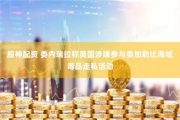 股神配资 委内瑞拉称美国涉嫌参与委加勒比海域毒品走私活动