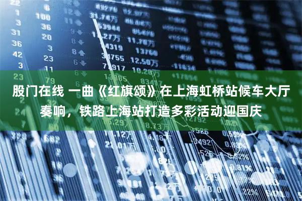 股门在线 一曲《红旗颂》在上海虹桥站候车大厅奏响，铁路上海站打造多彩活动迎国庆