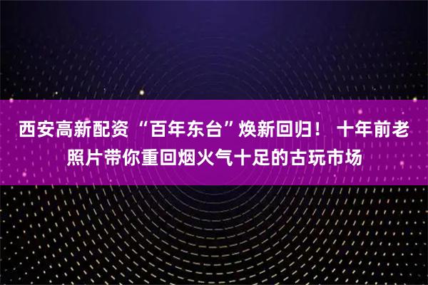 西安高新配资 “百年东台”焕新回归！ 十年前老照片带你重回烟火气十足的古玩市场