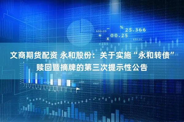 文商期货配资 永和股份：关于实施“永和转债”赎回暨摘牌的第三次提示性公告