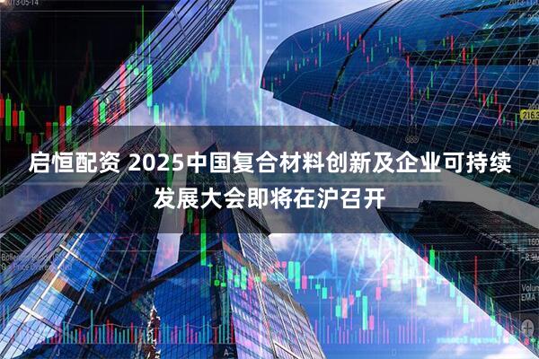 启恒配资 2025中国复合材料创新及企业可持续发展大会即将在沪召开