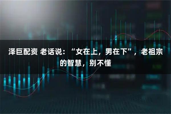 泽巨配资 老话说:“女在上,男在下”,老祖宗的智慧,别不懂
