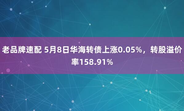 老品牌速配 5月8日华海转债上涨0.05%，转股溢价率158.91%