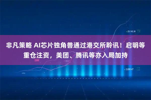 非凡策略 AI芯片独角兽通过港交所聆讯！启明等重仓注资，美团、腾讯等亦入局加持