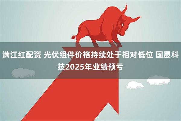 满江红配资 光伏组件价格持续处于相对低位 国晟科技2025年业绩预亏
