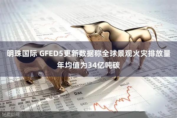明珠国际 GFED5更新数据称全球景观火灾排放量年均值为34亿吨碳