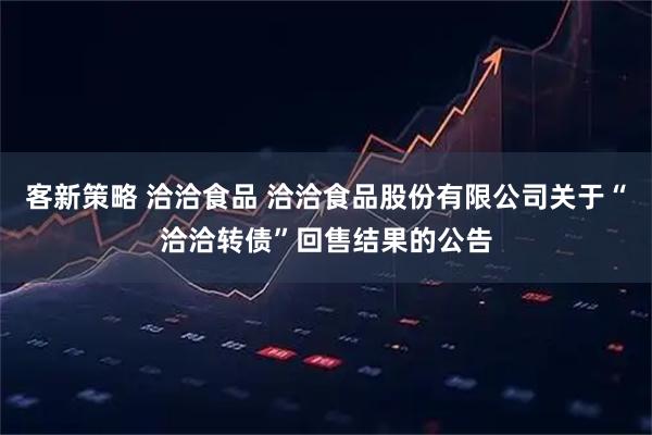 客新策略 洽洽食品 洽洽食品股份有限公司关于“洽洽转债”回售结果的公告