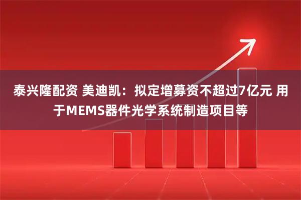 泰兴隆配资 美迪凯：拟定增募资不超过7亿元 用于MEMS器件光学系统制造项目等